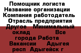 Помощник логиста › Название организации ­ Компания-работодатель › Отрасль предприятия ­ Другое › Минимальный оклад ­ 18 000 - Все города Работа » Вакансии   . Адыгея респ.,Адыгейск г.